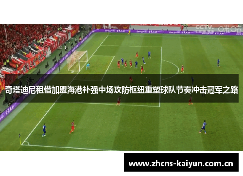 奇塔迪尼租借加盟海港补强中场攻防枢纽重塑球队节奏冲击冠军之路 奇塔迪尼租借加盟海港补强中场攻防枢纽重塑球队节奏冲击冠军之路